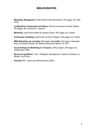 3
BIBLIOGRAPHIE
- Marketing, Management, Philip Kotler et Bernard Dubois, 787 pages, éd. Publi
Union
- Le Marketing, Fondements et Pratique, Pierre-Louis Dubois et Alain Jolibert,
927 pages, éd. Economica – Gestion
- Marketing, Jean-Pierre Helfer et Jacques Orsoni, 487 pages, éd. Vuibert
- Techniques marketing, Jérôme Bon et Pierre Grégory, 260 pages, éd. Vuibert
- MBA Marketing, les concepts (340 pages), les outils (312 pages), Alexander
Hiam et Charles Schewe, éd. Maxima Laurent du Mesnil, dif. PUF
- Cours Pratique de Marketing en 12 leçons, Jeffrey Seglin, 209 pages, éd.
InterEditions 1990
- Revues et quotidiens : LSA , Stratégies, Management, Capital, Entreprise, Le
Monde, Les Echos…
- Emission TV : Culture pub M6 dimanche 22h50
 