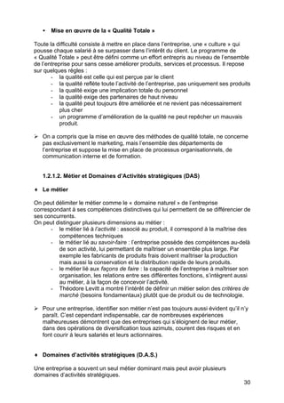 30
• Mise en œuvre de la « Qualité Totale »
Toute la difficulté consiste à mettre en place dans l’entreprise, une « culture » qui
pousse chaque salarié à se surpasser dans l’intérêt du client. Le programme de
« Qualité Totale » peut être défini comme un effort entrepris au niveau de l’ensemble
de l’entreprise pour sans cesse améliorer produits, services et processus. Il repose
sur quelques règles :
- la qualité est celle qui est perçue par le client
- la qualité reflète toute l’activité de l’entreprise, pas uniquement ses produits
- la qualité exige une implication totale du personnel
- la qualité exige des partenaires de haut niveau
- la qualité peut toujours être améliorée et ne revient pas nécessairement
plus cher
- un programme d’amélioration de la qualité ne peut repêcher un mauvais
produit.
Ø On a compris que la mise en œuvre des méthodes de qualité totale, ne concerne
pas exclusivement le marketing, mais l’ensemble des départements de
l’entreprise et suppose la mise en place de processus organisationnels, de
communication interne et de formation.
1.2.1.2. Métier et Domaines d’Activités stratégiques (DAS)
♦ Le métier
On peut délimiter le métier comme le « domaine naturel » de l’entreprise
correspondant à ses compétences distinctives qui lui permettent de se différencier de
ses concurrents.
On peut distinguer plusieurs dimensions au métier :
- le métier lié à l’activité : associé au produit, il correspond à la maîtrise des
compétences techniques
- le métier lié au savoir-faire : l’entreprise possède des compétences au-delà
de son activité, lui permettant de maîtriser un ensemble plus large. Par
exemple les fabricants de produits frais doivent maîtriser la production
mais aussi la conservation et la distribution rapide de leurs produits.
- le métier lié aux façons de faire : la capacité de l’entreprise à maîtriser son
organisation, les relations entre ses différentes fonctions, s’intègrent aussi
au métier, à la façon de concevoir l’activité.
- Théodore Levitt a montré l’intérêt de définir un métier selon des critères de
marché (besoins fondamentaux) plutôt que de produit ou de technologie.
Ø Pour une entreprise, identifier son métier n’est pas toujours aussi évident qu’il n’y
paraît. C’est cependant indispensable, car de nombreuses expériences
malheureuses démontrent que des entreprises qui s’éloignent de leur métier,
dans des opérations de diversification tous azimuts, courent des risques et en
font courir à leurs salariés et leurs actionnaires.
♦ Domaines d’activités stratégiques (D.A.S.)
Une entreprise a souvent un seul métier dominant mais peut avoir plusieurs
domaines d’activités stratégiques.
 