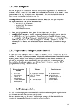 38
2.1.2. Buts et objectifs
Pour M. Capet, G. Causse et J. Meunier (Diagnostic, Organisation et Planification
d’entreprise éd. Economica) les buts sont généralement latents, ils ne dépendraient
pas de la volonté des dirigeants mais résulteraient de contraintes inhérentes à
l’entreprise : rentabilité, croissance, survie.
Les objectifs sont des sous-ensembles des buts, fixés par l’équipe dirigeante.
Un objectif se définit par quatre composantes :
- un attribut, la dimension,
- une échelle de mesure,
- une norme,
- un horizon temporel.
Ø Dans un plan marketing deux types d’objectifs doivent être fixés :
• les objectifs financiers : sont le plus souvent exprimés en termes de taux de
rentabilité à moyen terme, capacité d’autofinancement ou bénéfices annuels.
• Les objectifs marketing : traduisent les objectifs financiers en termes de chiffre
d’affaires, de volume de ventes ou de part de marché. L’objectif de part de
marché peut lui même être décliné en objectif de notoriété, préférence, image,
fidélité…
2.1.3. Segmentation, ciblage et positionnement
Il est rare qu’une entreprise intervenant sur un marché puisse s’adresser à tous les
acheteurs. Ceux-ci sont trop nombreux, dispersés et hétérogènes dans leurs attentes
et leur mode d’achat. Aussi, elle a souvent intérêt à rechercher un sous-marché
attractif et compatible avec ses objectifs, ses compétences et ses ressources.
Le marketing de ciblage suppose une démarche en trois temps appelée S.C.P.
(Segmentation-Ciblage-Positionnement).
2.1.3.1. La segmentation
Il s’agit d’un découpage du marché en sous-ensembles homogènes significatifs et
accessibles à une action marketing spécifique.
La segmentation permet de mettre en évidence le degré d’hétérogénéité d’un
marché et les opportunités commerciales qui en résultent.
Segmentation du
marché
1. Niveau de
segmentation
2. Critères de
segmentation
3. Analyse des profils
des segments
Ciblage
4. Evaluation de l’attrait
relatif de chaque
segment
5. Choix des cibles
Positionnement
6. Elaboration du
positionnement
7. Mise en place du
marketing mix
correspondant
 