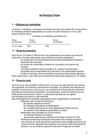 4
INTRODUCTION
1 – Origines du marketing
Le terme « marketing » est apparu aux Etats-Unis dans les années 50. Si aujourd’hui
le marketing semble indispensable au succès de toute entreprise, il n’en a pas
toujours été de même.
Evolution du marketing aux Etats-Unis
Phase Phase Phase
de production de vente de marketing
------------------------/---------------------------- /------------------------------->
Fin 19e
siècle 1920 1950
11 – Phase de production
De la fin du 19e
siècle à 1920 environ, les entreprises se trouvaient en phase de
production. Pendant cette phase, les conditions suivantes prévalaient :
- les entreprises commercialisaient des produits satisfaisant les besoins
essentiels de la société ;
- les limites de la fabrication dictaient la conception et la gamme de
produits ;
- une place subalterne était accordée à la « gestion commerciale »
accomplie par le responsable de production ou le responsable financier
- le rôle du chef des ventes consistait à vendre tous les produits fabriqués.
Dans cette phase, c’est l’offre qui est dominante (économie classique du 19e
siècle)
12 – Phase de vente
De la fin de la crise de1929 à 1950 environ. Au cours de cette période, les revenus
ont augmenté, les individus commencent à souhaiter une gamme plus étendue de
produits, la concurrence s’est accrue. Les excédents et la surproduction devinrent
des facteurs économiques importants. Les entreprises prirent conscience qu’il ne
suffit pas de produire pour vendre. La demande exprimée par les agents
économiques joue alors un rôle essentiel.
Des aménagements importants apparaissent dans l’organisation commerciale :
- adaptation des circuits de distribution :
. les grands magasins évoluent,
. les magasins populaires se développent,
. de nouvelles techniques de vente apparaissent (libre-service),
. le nombre d’intermédiaires (grossistes) se réduit.
- Modification des procédés de communication :
. la publicité remplace la réclame,
. les grandes agences de publicité sont fondées à partir de 1930.
- Perfectionnement des techniques d’enquête et de sondage d’opinion.
- Les services de vente deviennent autonomes et le prestige de la force de
vente s’accroît, cependant les vendeurs ont recours à des techniques de
pression, ce qui continue aujourd’hui de ternir l’image de ce métier.
 