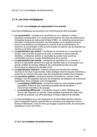 42
Voir § 2.1.4.2. Les stratégies de positionnement
2.1.4. Les choix stratégiques
2.1.4.1. Les stratégies de segmentation d’un marché
Cinq choix stratégiques de couverture d’un marché peuvent être envisagés :
♦ La concentration : consiste à se concentrer sur un « créneau » (niche)
spécifique correspondant à un couple produit-marché. Ce choix se justifie quand
l’entreprise dispose de ressources limitées (PME). Un marketing concentré peut
permettre à l’entreprise d’acquérir une forte position sur le segment choisi en
raison d’une meilleure connaissance du marché et de sa spécialisation. En
revanche, la concentration n’offre aucune solution de repli en cas de récession du
marché ou de forte concurrence.
♦ La spécialisation par produit : l’entreprise se concentre sur un seul type de
produit, mais diversifie sa gamme de sorte à s’adresser à divers types de
clientèles. L’entreprise devient un spécialiste du produit mais accroît sa
vulnérabilité quant aux risques d’obsolescence de ce produit.
♦ La spécialisation par marché : l’entreprise se spécialise sur un marché. Il
devient un spécialiste sectoriel d’un type de clientèle mais en lui proposant une
grande variétés de produits différents. Sa vulnérabilité est liée à la santé
économique du segment de clientèle choisi.
♦ La spécialisation sélective : Certains produits sont choisis pour certains
marchés en fonction d’opportunités. Cette stratégie réduit les risques inhérents au
produit ou au marché mais pose celui des compétences (métier) de l’entreprise.
♦ La couverture globale : l’entreprise aborde l’ensemble du marché. Cette
stratégie n’est envisageable que pour les entreprises qui disposent de ressources
importantes. Deux stratégies sont envisageables :
• Le marketing indifférencié : l’entreprise conçoit un plan marketing global
susceptible d’attirer le plus d’acheteurs possible afin de bénéficier
d’économies d’échelle et de synergie.
• Le marketing différencié : L’entreprise conçoit un plan marketing pour
chacun des segments du marché. Cette stratégie augmente les coûts mais
permet de proposer une offre spécifique à chaque segment de clientèle.
Ø Le choix stratégique du ou des segments de marché ciblés doit être cohérent
avec le diagnostic externe (opportunités ou menaces) et le diagnostic interne
(forces et faiblesses). C’est ce choix qui engage en grande partie, les ressources
actuelles et à venir de la firme.
2.1.4.2. Les stratégies de positionnement
 