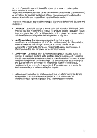 43
Le choix d’un positionnement dépend fortement de la place occupée par les
concurrents sur le marché.
Les professionnels élaborent des cartes perceptuelles (ou cartes de positionnement)
qui permettent de visualiser la place de chaque marque concurrente et donc les
créneaux éventuellement disponibles (opportunités de marché).
Trois choix stratégiques de positionnement par rapport aux concurrents peuvent être
envisagés :
♦ L’imitation : La marque occupe la même place que le produit concurrent. Cette
stratégie peut être recommandée lorsque les produits leaders n’occupent pas une
place importante. Les coûts de différenciation et donc de recherche sont réduits
mais les efforts marketing doivent être importants et réguliers.
♦ La différenciation : La marque personnalise le produit grâce à une
caractéristique spécifique (voir § 2.1.3.3. Le positionnement). La différenciation
doit être cohérente avec l’image de marque et difficile à imiter par les
concurrents. D’importants efforts sont indispensables pour communiquer la
différenciation et la faire percevoir par les consommateurs.
♦ L’innovation : La marque lance sur le marché un produit nouveau ou qui se
substitue à un produit existant. Cette stratégie assure une avance à l’entreprise
pionnière par rapport à ses concurrents et lui ouvre les portes d’un marché quasi-
monopolistique pendant un certain temps. Ce temps d’avance est d’autant plus
long que les barrières à l’entrée sont importantes (rupture technologique,
investissements en recherche importants…). C’est cependant la stratégie de
positionnement la plus coûteuse et la plus risquée.
Ø La bonne communication du positionnement joue un rôle fondamental dans la
perception du produit et/ou de la marque par le consommateur et sa
différenciation par rapport au produit et/ou à la marque concurrente.
 