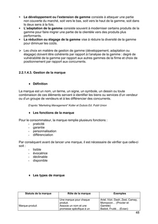48
• Le développement ou l’extension de gamme consiste à attaquer une partie
non couverte du marché, soit vers le bas, soit vers le haut de la gamme, soit dans
ls deux sens à la fois.
• L’adaptation de la gamme consiste souvent à moderniser certains produits de la
gamme pour faire migrer une partie de la clientèle vers des produits plus
performants.
• La réduction ou élagage de la gamme vise à réduire la diversité de la gamme
pour diminuer les coûts.
Ø Les choix en matière de gestion de gamme (développement, adaptation ou
élagage) doivent être cohérents par rapport à l’analyse de la gamme : degré de
vulnérabilité de la gamme par rapport aux autres gammes de la firme et choix de
positionnement par rapport aux concurrents.
2.2.1.4.3. Gestion de la marque
♦ Définition
La marque est un nom, un terme, un signe, un symbole, un dessin ou toute
combinaison de ces éléments servant à identifier les biens ou services d’un vendeur
ou d’un groupe de vendeurs et à les différencier des concurrents.
D’après “Marketing Management” Kotler et Dubois Ed. Publi Union
♦ Les fonctions de la marque
Pour le consommateur, la marque remplie plusieurs fonctions :
- praticité
- garantie
- personnalisation
- différenciation
Par conséquent avant de lancer une marque, il est nécessaire de vérifier que celle-ci
soit :
- lisible
- évocatrice
- déclinable
- disponible
♦ Les types de marque
Statuts de la marque Rôle de la marque Exemples
Marque-produit
Une marque pour chaque
produit.
Associe un nom et une
promesse spécifique à un
Ariel, Vizir, Dash, Zest, Camay,
Monsavon… (Procter et
Gamble)
Badoit, Fruité… (Evian)
 