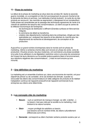 5
13 – Phase de marketing
Le début de la phase de marketing se situe dans les années 50. Après la seconde
guerre mondiale, on a enregistré un très fort accroissement du pouvoir d’achat et de
la demande de biens et services. Les habitudes d’achat évoluent ; le cycle de vie des
produits se raccourcit ; les marchés se segmentent, s’élargissent et se complexifient.
Cette phase est caractérisée par le passage des techniques agressives de vente à la
volonté de satisfaire les besoins des consommateurs. Le client occupe le centre de
la réflexion économique de l’entreprise.
- les techniques de distribution s’affinent (Grandes surfaces en libre-service
intégral),
- le commerce de détail se transforme,
- création des départements marketing dans les entreprises, dirigés par des
spécialistes qui analysent les besoins et les attentes du marché pour les
départements de recherche et développement, de conception et de
production.
Aujourd’hui un grand nombre d’entreprises dans le monde sont en phase de
marketing, même si certaines d’entre elles sont encore en phase de vente, voire de
production. D’autres encore, les plus modernes, ont commencé une phase sociétale
à la suite d’une adhésion à une législation restrictive voire à une prise de conscience
de l’impact de leurs décisions sur la société (préoccupations liées à l’environnement,
aux réactions négatives des consommateurs…) mais ne sont encore qu’une
minorité.
2 – Une définition du marketing
Le marketing est un ensemble d’actions qui, dans une économie de marché, ont pour
objectif de prévoir ou de constater, et le cas échéant de stimuler, susciter ou
renouveler les désirs des consommateurs en telle catégorie de produits et de réaliser
l’adaptation continue de l’appareil productif et de l’appareil commercial d’une
entreprise aux désirs ainsi déterminés.
3 - Les concepts clés du marketing
• Besoin : suit un sentiment de manque (manger, se vêtir, s’abriter…)
Le besoin n’est pas créé par la société ou le marketing, il est
inhérent à la nature humaine.
• Désir : moyen privilégié de satisfaire un besoin.
Les besoins sont en nombre limité, les désirs culturellement
différenciés sont infinis.
• Demande : correspond au désir d’acheter certains produits soutenu par un
 