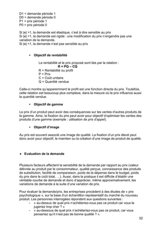 52
D1 = demande période 1
D0 = demande période 0
P1 = prix période 1
P0 = prix période 0
Si |e| >1, la demande est élastique, c’est à dire sensible au prix
Si |e| =1, la demande est rigide : une modification du prix n’engendre pas une
variation de la demande.
Si |e| <1, la demande n’est pas sensible au prix
• Objectif de rentabilité
La rentabilité et le prix proposé sont liés par la relation :
R = PQ – CQ
R = Rentabilité ou profit
P = Prix
C = Coût unitaire
Q = Quantité vendue
Celle-ci montre qu’apparemment le profit est une fonction directe du prix. Toutefois,
cette relation est beaucoup plus complexe, dans la mesure où le prix influence aussi
la quantité vendue.
• Objectif de gamme
Le prix d’un produit peut avoir des conséquences sur les ventes d’autres produits de
la gamme. Ainsi, la fixation du prix peut avoir pour objectif d’optimiser les ventes des
produits d’une gamme (exemple : utilisation de prix d’appel).
• Objectif d’image
Au prix est souvent associé une image de qualité. La fixation d’un prix élevé peut
donc avoir pour objectif, le maintien ou la création d’une image de produit de qualité.
♦ Evaluation de la demande
Plusieurs facteurs affectent la sensibilité de la demande par rapport au prix (valeur
délivrée au produit par le consommateur, qualité perçue, connaissance des produits
de substitution, facilité de comparaison, poids de la dépense dans le budget, poids
du prix dans le coût total, …). Aussi, dans la pratique il est difficile d’établir une
véritable courbe de demande et donc d’apprécier, même approximativement, les
variations de demande à la suite d’une variation de prix.
Pour évaluer la demande/prix, les entreprises procèdent à des études de « prix
psychologique », sur la base d’un échantillon représentatif du marché du nouveau
produit. Les personnes interrogées répondent aux questions suivantes :
- « au-dessus de quel prix n’achèteriez-vous pas ce produit car vous le
jugeriez trop cher ? »
- « au-dessous de quel prix n’achèteriez-vous pas ce produit, car vous
penseriez qu’il n’est pas de bonne qualité ? ».
 