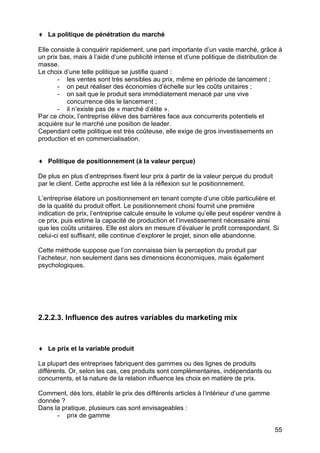 55
♦ La politique de pénétration du marché
Elle consiste à conquérir rapidement, une part importante d’un vaste marché, grâce à
un prix bas, mais à l’aide d’une publicité intense et d’une politique de distribution de
masse.
Le choix d’une telle politique se justifie quand :
- les ventes sont très sensibles au prix, même en période de lancement ;
- on peut réaliser des économies d’échelle sur les coûts unitaires ;
- on sait que le produit sera immédiatement menacé par une vive
concurrence dès le lancement ;
- il n’existe pas de « marché d’élite ».
Par ce choix, l’entreprise élève des barrières face aux concurrents potentiels et
acquière sur le marché une position de leader.
Cependant cette politique est très coûteuse, elle exige de gros investissements en
production et en commercialisation.
♦ Politique de positionnement (à la valeur perçue)
De plus en plus d’entreprises fixent leur prix à partir de la valeur perçue du produit
par le client. Cette approche est liée à la réflexion sur le positionnement.
L’entreprise élabore un positionnement en tenant compte d’une cible particulière et
de la qualité du produit offert. Le positionnement choisi fournit une première
indication de prix, l’entreprise calcule ensuite le volume qu’elle peut espérer vendre à
ce prix, puis estime la capacité de production et l’investissement nécessaire ainsi
que les coûts unitaires. Elle est alors en mesure d’évaluer le profit correspondant. Si
celui-ci est suffisant, elle continue d’explorer le projet, sinon elle abandonne.
Cette méthode suppose que l’on connaisse bien la perception du produit par
l’acheteur, non seulement dans ses dimensions économiques, mais également
psychologiques.
2.2.2.3. Influence des autres variables du marketing mix
♦ Le prix et la variable produit
La plupart des entreprises fabriquent des gammes ou des lignes de produits
différents. Or, selon les cas, ces produits sont complémentaires, indépendants ou
concurrents, et la nature de la relation influence les choix en matière de prix.
Comment, dès lors, établir le prix des différents articles à l’intérieur d’une gamme
donnée ?
Dans la pratique, plusieurs cas sont envisageables :
- prix de gamme
 