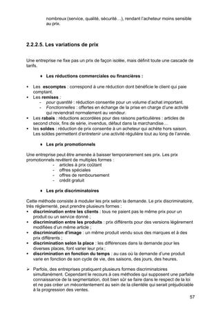 57
nombreux (service, qualité, sécurité…), rendant l’acheteur moins sensible
au prix.
2.2.2.5. Les variations de prix
Une entreprise ne fixe pas un prix de façon isolée, mais définit toute une cascade de
tarifs.
♦ Les réductions commerciales ou financières :
• Les escomptes : correspond à une réduction dont bénéficie le client qui paie
comptant.
• Les remises :
- pour quantité : réduction consentie pour un volume d’achat important.
- Fonctionnelles : offertes en échange de la prise en charge d’une activité
qui reviendrait normalement au vendeur.
• Les rabais : réductions accordées pour des raisons particulières : articles de
second choix, fins de série, invendus, défaut dans la marchandise…
• les soldes : réduction de prix consentie à un acheteur qui achète hors saison.
Les soldes permettent d’entretenir une activité régulière tout au long de l’année.
♦ Les prix promotionnels
Une entreprise peut être amenée à baisser temporairement ses prix. Les prix
promotionnels revêtent de multiples formes :
- articles à prix coûtant
- offres spéciales
- offres de remboursement
- crédit gratuit
♦ Les prix discriminatoires
Cette méthode consiste à moduler les prix selon la demande. Le prix discriminatoire,
très réglementé, peut prendre plusieurs formes :
• discrimination entre les clients : tous ne paient pas le même prix pour un
produit ou un service donné ;
• discrimination entre les produits : prix différents pour des versions légèrement
modifiées d’un même article ;
• discrimination d’image : un même produit vendu sous des marques et à des
prix différents ;
• discrimination selon la place : les différences dans la demande pour les
diverses places, font varier leur prix ;
• discrimination en fonction du temps : au cas où la demande d’une produit
varie en fonction de son cycle de vie, des saisons, des jours, des heures.
Ø Parfois, des entreprises pratiquent plusieurs formes discriminatoires
simultanément. Cependant le recours à ces méthodes qui supposent une parfaite
connaissance de la segmentation, doit bien sûr se faire dans le respect de la loi
et ne pas créer un mécontentement au sein de la clientèle qui serait préjudiciable
à la progression des ventes.
 