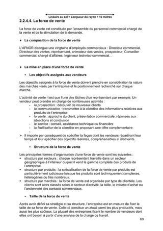 69
Linéaire au sol = Longueur du rayon = 10 mètres
2.2.4.4. La force de vente
La force de vente est constituée par l’ensemble du personnel commercial chargé de
la vente et de la stimulation de la demande.
♦ La composition de la force de vente
L’AFNOR distingue une vingtaine d’employés commerciaux : Directeur commercial,
Directeur des ventes, représentant, animateur des ventes, prospecteur, Conseiller
commercial, chargé d’affaires, Ingénieur technico-commercial…
♦ La mise en place d’une force de vente
• Les objectifs assignés aux vendeurs
Les objectifs assignés à la force de vente doivent prendre en considération la nature
des marchés visés par l’entreprise et le positionnement recherché sur chaque
marché.
L’activité de vente n’est que l’une des tâches d’un représentant par exemple. Un
vendeur peut prendre en charge de nombreuses activités :
- la prospection : découvrir de nouveaux clients
- la communication : transmettre à la clientèle des informations relatives aux
produits de l’entreprise
- la vente : approche du client, présentation commerciale, réponses aux
objections et conclusion
- le service : conseil, assistance technique ou financière
- la fidélisation de la clientèle en proposant une offre complémentaire
-
Ø Il importe par conséquent de spécifier la façon dont les vendeurs répartiront leur
temps et leur spécifier des objectifs réalistes, compréhensibles et motivants.
• Structure de la force de vente
Les principales formes d’organisation d’une force de vente sont les suivantes :
§ structure par secteurs : chaque représentant travaille dans un secteur
géographique à l’intérieur duquel il vend la gamme complète des produits de
l’entreprise.
§ structure par produits : la spécialisation de la force de vente par produits est
particulièrement judicieuse lorsque les produits sont techniquement complexes,
hétérogènes ou très nombreux.
§ structure par marchés : la force de vente est organisée par type de clientèle. Les
clients sont alors classés selon le secteur d’activité, la taille, le volume d’achat ou
l’ancienneté des contacts commerciaux.
• Taille de la force de vente
Après avoir défini sa stratégie et sa structure, l’entreprise est en mesure de fixer la
taille de sa force de vente. Celle-ci constitue un atout parmi les plus productifs, mais
aussi les plus coûteux. La plupart des entreprises fixent le nombre de vendeurs dont
elles ont besoin à partir d’une analyse de la charge de travail.
 