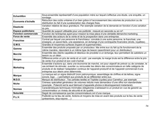 74
Echantillon
Sous-ensemble représentatif d’une population mère sur lequel s’effectue une étude, une enquête, un
sondage.
Economie d’échelle
Réduction des coûts unitaires d’un bien grâce à l’accroissement des volumes de production ou de
distribution du fait d’une surabsorption des charges fixes.
Elasticité
Variation relative de deux grandeurs. Par exemple variation de la demande en fonction d’une variation
du prix.
Espace publicitaire Quantité de support utilisable pour une publicité ; mesuré en seconde ou en m².
Fonction commerciale Fonction de l’entreprise ayant pour mission la mise place d’une véritable démarche marketing.
Force de vente Ensemble des acteurs de la vente et de la prospection dans une entreprise.
Franchise
Contrat par lequel une personne le franchiseur, concède à une autre personne, le franchisé, une
enseigne, un savoir-faire, une assistance, en échange d’une contrepartie financière (droits, royalties).
G.M.S. Grandes et moyennes surfaces (hypers et supermarchés).
Gamme
Ensemble des produits proposés par un producteur, liés entre eux du fait qu’ils fonctionnent de la
même manière, répondent à un même type de besoin (assortiment pour un distributeur)
Marché
Ensemble des clients capables et désireux de procéder à un échange, leur permettant de satisfaire un
besoin ou un désir.
Marges
Différence entre un prix de vente et un coût : par exemple, la marge brute est la différence entre le prix
de vente d’un produit et son coût d’achat.
Marketing
Ensemble d’actions qui, dans une économie de marché, ont pour objectif de prévoir ou de constater, le
cas échéant de stimuler, susciter ou renouveler les désirs des consommateurs en telle catégorie de
produits et de réaliser l’adaptation continue de l’appareil productif et de l’appareil commercial d’une
entreprise aux désirs ainsi déterminés.
Marque
La marque est un signe distinctif (nom patronymique, assemblage de chiffres et de lettres, signe
sonore, logo …) permettant aux produits de se différentier entre eux.
M.D.D. Marque de distributeur : Tex (articles textile) et Topbike (cycles) pour Carrefour, par exemple
Niche
Créneau spécialisé générateur de volumes réduits mais demandeur d’une offre non standardisée
(exemple : Polaroïd est le seul fabricant d’appareils photos à développement instantané).
Normes
Caractéristiques techniques minimales obligatoires s’adressant à un produit en vue de garantir au
consommateur un niveau de sécurité et de qualité.
Notoriété Degré de connaissance que les consommateurs ont d’une marque.
P.L.V.
Publicité sur le lieu de vente. Actions et moyens de mise en avant des produits sur le lieu de vente
(présentoirs, stop-rayons …)
 