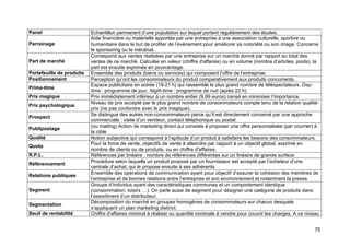 75
Panel Echantillon permanent d’une population sur lequel portent régulièrement des études.
Parrainage
Aide financière ou matérielle apportée par une entreprise à une association culturelle, sportive ou
humanitaire dans le but de profiter de l’évènement pour améliorer sa notoriété ou son image. Concerne
le sponsoring ou le mécénat.
Part de marché
Correspond aux ventes réalisées par une entreprise sur un marché donné par rapport au total des
ventes de ce marché. Calculée en valeur (chiffre d'affaires) ou en volume (nombre d’articles, poids), la
part est ensuite exprimée en pourcentage.
Portefeuille de produits Ensemble des produits (biens ou services) qui composent l’offre de l’entreprise.
Positionnement Perception qu’ont les consommateurs du produit comparativement aux produits concurrents.
Prime-time
Espace publicitaire en soirée (19-21 h) qui rassemble le plus grand nombre de téléspectateurs. Day-
time : programme de jour. Nigth-time : programme de nuit (après 22 h).
Prix magique Prix immédiatement inférieur à un nombre entier (9,99 euros) censé en minimiser l’importance.
Prix psychologique
Niveau de prix accepté par le plus grand nombre de consommateurs compte tenu de la relation qualité-
prix (ne pas confondre avec le prix magique).
Prospect
Se distingue des autres non-consommateurs parce qu’il est directement concerné par une approche
commerciale : visite d’un vendeur, contact téléphonique ou postal.
Publipostage
(ou mailing) Action de marketing direct qui consiste à proposer une offre personnalisée (par courrier) à
la cible
Qualité Notion subjective qui correspond à l’aptitude d’un produit à satisfaire les besoins des consommateurs.
Quota
Pour la force de vente, objectifs de vente à atteindre par rapport à un objectif global, exprimé en
nombre de clients ou de produits, ou en chiffre d'affaires.
R.P.L. Références par linéaire : nombre de références différentes sur un linéaire de grande surface.
Référencement
Procédure selon laquelle un produit proposé par un fournisseur est accepté par l’acheteur d’une
centrale d’achat, qui le propose ensuite à ses adhérents.
Relations publiques
Ensemble des opérations de communication ayant pour objectif d’assurer la cohésion des membres de
l’entreprise et de bonnes relations entre l’entreprise et son environnement et notamment la presse.
Segment
Groupe d’individus ayant des caractéristiques communes et un comportement identique
(consommation, loisirs …). On parle aussi de segment pour désigner une catégorie de produits dans
l’assortiment d’un distributeur.
Segmentation
Décomposition du marché en groupes homogènes de consommateurs sur chacun desquels
s’appliquent un plan marketing distinct.
Seuil de rentabilité Chiffre d'affaires minimal à réaliser ou quantité minimale à vendre pour couvrir les charges. A ce niveau
 