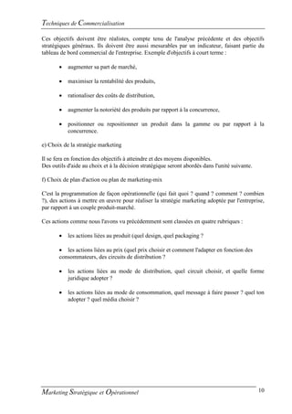 Techniques de Commercialisation
Ces objectifs doivent être réalistes, compte tenu de l'analyse précédente et des objectifs
stratégiques généraux. Ils doivent être aussi mesurables par un indicateur, faisant partie du
tableau de bord commercial de l'entreprise. Exemple d'objectifs à court terme :

          augmenter sa part de marché,

          maximiser la rentabilité des produits,

          rationaliser des coûts de distribution,

          augmenter la notoriété des produits par rapport à la concurrence,

          positionner ou repositionner un produit dans la gamme ou par rapport à la
           concurrence.

e) Choix de la stratégie marketing

Il se fera en fonction des objectifs à atteindre et des moyens disponibles.
Des outils d'aide au choix et à la décision stratégique seront abordés dans l'unité suivante.

f) Choix de plan d'action ou plan de marketing-mix

C'est la programmation de façon opérationnelle (qui fait quoi ? quand ? comment ? combien
?), des actions à mettre en œuvre pour réaliser la stratégie marketing adoptée par l'entreprise,
par rapport à un couple produit-marché.

Ces actions comme nous l'avons vu précédemment sont classées en quatre rubriques :

          les actions liées au produit (quel design, quel packaging ?

        les actions liées au prix (quel prix choisir et comment l'adapter en fonction des
       consommateurs, des circuits de distribution ?

          les actions liées au mode de distribution, quel circuit choisir, et quelle forme
           juridique adopter ?

          les actions liées au mode de consommation, quel message à faire passer ? quel ton
           adopter ? quel média choisir ?




Marketing Stratégique et Opérationnel                                                           10
 