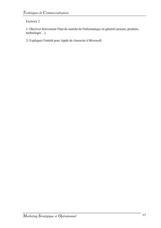 Techniques de Commercialisation
  Exercice 2

  1- Décrivez brièvement l'état du marché de l'informatique en général (acteurs, produits,
  technologie…).

  2- Expliquez l'intérêt pour Apple de s'associer à Microsoft.




Marketing Stratégique et Opérationnel                                                        13
 