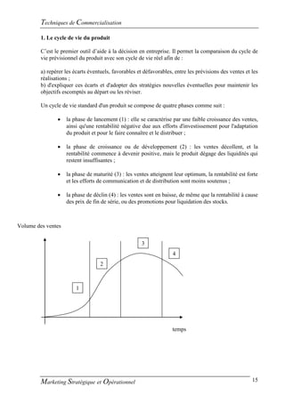 Techniques de Commercialisation
         1. Le cycle de vie du produit

         C’est le premier outil d’aide à la décision en entreprise. Il permet la comparaison du cycle de
         vie prévisionnel du produit avec son cycle de vie réel afin de :

         a) repérer les écarts éventuels, favorables et défavorables, entre les prévisions des ventes et les
         réalisations ;
         b) d'expliquer ces écarts et d'adopter des stratégies nouvelles éventuelles pour maintenir les
         objectifs escomptés au départ ou les réviser.

         Un cycle de vie standard d'un produit se compose de quatre phases comme suit :

                   la phase de lancement (1) : elle se caractérise par une faible croissance des ventes,
                    ainsi qu'une rentabilité négative due aux efforts d'investissement pour l'adaptation
                    du produit et pour le faire connaître et le distribuer ;

                   la phase de croissance ou de développement (2) : les ventes décollent, et la
                    rentabilité commence à devenir positive, mais le produit dégage des liquidités qui
                    restent insuffisantes ;

                   la phase de maturité (3) : les ventes atteignent leur optimum, la rentabilité est forte
                    et les efforts de communication et de distribution sont moins soutenus ;

                   la phase de déclin (4) : les ventes sont en baisse, de même que la rentabilité à cause
                    des prix de fin de série, ou des promotions pour liquidation des stocks.



Volume des ventes


                                                       3
                                                       1
                                                                     4
                                                                     1
                                    2
                                    1


                         1




                                                                     temps




         Marketing Stratégique et Opérationnel                                                           15
 