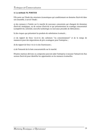 Techniques de Commercialisation
4. La méthode M. PORTER

Elle porte sur l'étude des structures économiques qui conditionnent un domaine d'activité dans
son ensemble, à savoir l'étude :

a) des menaces à l'entrée sur le marché de nouveaux concurrents qui changent de domaines
d'activité stratégique, ou de secteur d'activité et qui présenteraient un avantage concurrentiel
(compétitivité, notoriété, nouvelle technologie ou nouveaux procédés de fabrication) ;

b) des risques que présentent les produits de substitution éventuels ;

c) du rapport de force vis-à-vis des acheteurs "ou consommateurs" et de la marge de
manœuvre pour des négociations de prix avantageux pour l'entreprise ;

d) du rapport de force vis-à-vis des fournisseurs ;

e) de l'intensité de la lutte concurrentielle sur le marché.

D'autres matrices dérivées ou composites peuvent aider l'entreprise à mesurer l'attractivité d'un
secteur d'activité pour identifier les opportunités ou les menaces éventuelles.




Marketing Stratégique et Opérationnel                                                         18
 