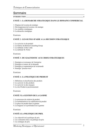 Techniques de Commercialisation

Sommaire
INTRODUCTION ................................................................................................................................................. 4

UNITÉ 1 : LA DEMARCHE STRATEGIQUE DANS LE DOMAINE COMMERCIAL

1. Origines de la notion de stratégie
2. Développement de la notion de stratégie
3. Les modèles stratégiques
4. La démarche stratégique

Exercices

UNITÉ 2 : LES OUTILS D'AIDE A LA DECISION STRATEGIQUE

1. Le cycle de vie du produit
2. La matrice du Boston Consulting Group
3. La méthode A Doo Little
4. La méthode M. Porter

Exercices

UNITÉ 3 : DU GIAGNOSTIC AUX CHOIX STRATEGIQUES

1. Stratégies et croissance de l'entreprise
2. Stratégies et nature de la demande
3. Stratégies et segmentation de la demande
4. Stratégie "pousser-tirer"

Exercices

UNITÉ 4 : LA POLITIQUE DE PRODUIT

1. Définition et classification des produits
2. Le cycle de vie des produits
3. Le cycle de vie des marques
4. Le mix-Produit et positionnement

Exercices

UNITÉ 5 LA GESTION DE LA GAMME

1. Le processus de création du produit
2. La normalisation et la codification du produit
3. La place du produit dans la gamme
4. La longueur et la profondeur de la gamme

Exercices

UNITÉ 6 LA POLITIQUE DE PRIX

1. Les objectifs de la politique de prix
2. Les contraintes liées à la politique de prix
3. Les stratégies de prix

Marketing Stratégique et Opérationnel                                                                                                                        2
 