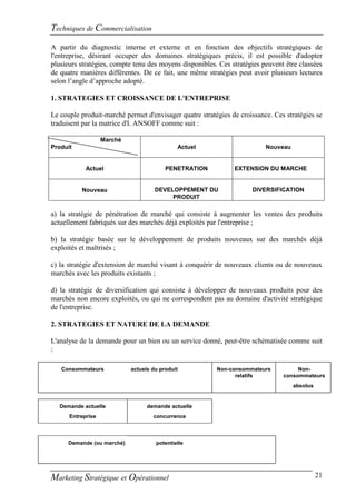 Techniques de Commercialisation
A partir du diagnostic interne et externe et en fonction des objectifs stratégiques de
l'entreprise, désirant occuper des domaines stratégiques précis, il est possible d'adopter
plusieurs stratégies, compte tenu des moyens disponibles. Ces stratégies peuvent être classées
de quatre manières différentes. De ce fait, une même stratégies peut avoir plusieurs lectures
selon l’angle d’approche adopté.

1. STRATEGIES ET CROISSANCE DE L'ENTREPRISE

Le couple produit-marché permet d'envisager quatre stratégies de croissance. Ces stratégies se
traduisent par la matrice d'I. ANSOFF comme suit :

                   Marché
Produit                                      Actuel                       Nouveau


            Actuel                       PENETRATION           EXTENSION DU MARCHE


          Nouveau                    DEVELOPPEMENT DU                DIVERSIFICATION
                                          PRODUIT

a) la stratégie de pénétration de marché qui consiste à augmenter les ventes des produits
actuellement fabriqués sur des marchés déjà exploités par l'entreprise ;

b) la stratégie basée sur le développement de produits nouveaux sur des marchés déjà
exploités et maîtrisés ;

c) la stratégie d'extension de marché visant à conquérir de nouveaux clients ou de nouveaux
marchés avec les produits existants ;

d) la stratégie de diversification qui consiste à développer de nouveaux produits pour des
marchés non encore exploités, ou qui ne correspondent pas au domaine d'activité stratégique
de l'entreprise.

2. STRATEGIES ET NATURE DE LA DEMANDE

L'analyse de la demande pour un bien ou un service donné, peut-être schématisée comme suit
:

   Consommateurs            actuels du produit           Non-consommateurs           Non-
                                                               relatifs         consommateurs
                                                                                    absolus


   Demande actuelle               demande actuelle
      Entreprise                    concurrence



      Demande (ou marché)            potentielle




Marketing Stratégique et Opérationnel                                                         21
 