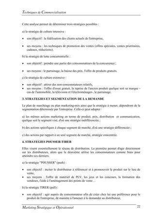 Techniques de Commercialisation

Cette analyse permet de déterminer trois stratégies possibles :

a) la stratégie de culture intensive :

   son objectif : la fidélisation des clients actuels de l'entreprise,

   ses moyens : les techniques de promotion des ventes (offres spéciales, ventes prioritaires,
    cadeaux, réductions).

b) la stratégie de lutte concurrentielle :

   son objectif : prendre une partie des consommateurs de la concurrence ;

   ses moyens : le parrainage, la baisse des prix, l'offre de produits gratuits.

c) la stratégie de culture extensive :

   son objectif : attirer des non-consommateurs relatifs,
   ses moyens : l'offre d'essai gratuit, la reprise de l'ancien produit quelque soit sa marque -
    cas de l'automobile, la télévision et l'électroménager-, le parrainage.

3. STRATEGIES ET SEGMENTATION DE LA DEMANDE

Le plan de marchéage ou plan marketing-mix ainsi que la stratégie à mener, dépendront de la
segmentation déterminée par l'entreprise. Celle-ci peut adopter :

a) les mêmes actions marketing en terme de produit, prix, distribution et communication,
quelque soit le segment visé, d'où une stratégie indifférenciée ;

b) des actions spécifiques à chaque segment de marché, d'où une stratégie différenciée ;

c) des actions par rapport à un seul segment de marché, stratégie concentrée.

4. STRATEGIES POUSSER-TIRER

Elles visent essentiellement le réseau de distribution. La première permet d'agir directement
sur les distributeurs, alors que la deuxième utilise les consommateurs comme biais pour
atteindre ces derniers.

a) la stratégie "POUSSER" (push) :

   son objectif : inciter le distributeur à référencer et à promouvoir le produit sur le lieu de
    vente,
   ses moyens : l'offre de matériel de PLV, les jeux et les concours, la formation des
    vendeurs, l'aide à l'aménagement des points de vente…

b) la stratégie TIRER (pull) :

   son objectif : agir auprès du consommateur afin de créer chez lui une préférence pour le
    produit de l'entreprise, de manière à l'amener à le demander au distributeur,


Marketing Stratégique et Opérationnel                                                         22
 