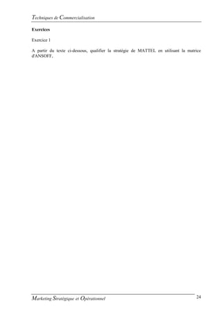 Techniques de Commercialisation
Exercices

Exercice 1

A partir du texte ci-dessous, qualifier la stratégie de MATTEL en utilisant la matrice
d'ANSOFF,




Marketing Stratégique et Opérationnel                                              24
 