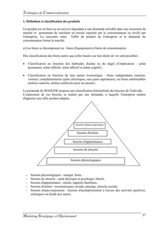 Techniques de Commercialisation
1. Définition et classification des produits

Un produit est un bien ou un service répondant à une demande solvable dans une économie de
marché et permettant de satisfaire un besoin exprimé par le consommateur ou révélé par
l'entreprise. La rencontre entre l'offre de produit de l'entreprise et la demande du
consommateur forme le marché.

a) Les biens se décomposent en : biens d'équipement et biens de consommation.

Des classifications des biens autres que celles basées sur leur durée de vie sont possibles :

       Classification en fonction des habitudes d'achat ou du degré d’implication : achat
        permanent, achat réfléchi, achat affectif et achat cognitif ;

       Classification en fonction de leur nature économique : biens indépendants (maison,
        voiture), complémentaires (piles électriques, sacs pour aspirateurs), ou biens substituables
        (arômes naturels, arômes artificiels pour un yaourt) ;

La pyramide de MASLOW propose une classification hiérarchisée des besoins de l'individu.
L'expression de ces besoins se traduit par une demande, à laquelle l'entreprise tentera
d'apporter une offre produit adaptée.




                                             besoins d'auto-expression


                                              besoins d'estime

                                           besoins d'appartenance

                                           besoins de sécurité


                                         besoins physiologiques



    -     besoins physiologiques : manger, boire…
    -     besoins de sécurité : santé physique et psychique, liberté,
    -     besoins d'appartenance : amitié, rapports familiaux,
    -     besoins d'estime : reconnaissance sociale, prestige, réussite sociale,
    -     besoins d'auto-expression : besoins d'acomplissement à travers des activités sportives,
          artistiques ou d'aide aux autres.




Marketing Stratégique et Opérationnel                                                            27
 