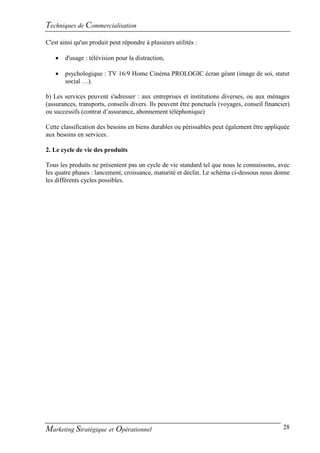 Techniques de Commercialisation
C'est ainsi qu'un produit peut répondre à plusieurs utilités :

      d'usage : télévision pour la distraction,

      psychologique : TV 16/9 Home Cinéma PROLOGIC écran géant (image de soi, statut
       social …).

b) Les services peuvent s'adresser : aux entreprises et institutions diverses, ou aux ménages
(assurances, transports, conseils divers. Ils peuvent être ponctuels (voyages, conseil financier)
ou successifs (contrat d’assurance, abonnement téléphonique)

Cette classification des besoins en biens durables ou périssables peut également être appliquée
aux besoins en services.

2. Le cycle de vie des produits

Tous les produits ne présentent pas un cycle de vie standard tel que nous le connaissons, avec
les quatre phases : lancement, croissance, maturité et déclin. Le schéma ci-dessous nous donne
les différents cycles possibles.




Marketing Stratégique et Opérationnel                                                         28
 