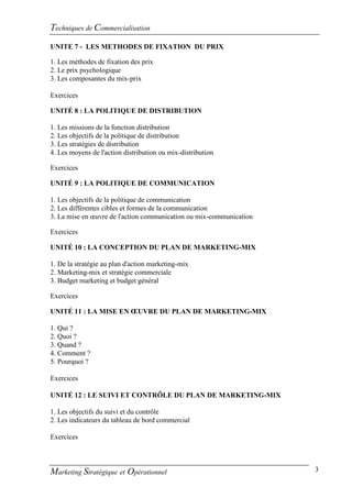 Techniques de Commercialisation
UNITE 7 - LES METHODES DE FIXATION DU PRIX

1. Les méthodes de fixation des prix
2. Le prix psychologique
3. Les composantes du mix-prix

Exercices

UNITÉ 8 : LA POLITIQUE DE DISTRIBUTION

1. Les missions de la fonction distribution
2. Les objectifs de la politique de distribution
3. Les stratégies de distribution
4. Les moyens de l'action distribution ou mix-distribution

Exercices

UNITÉ 9 : LA POLITIQUE DE COMMUNICATION

1. Les objectifs de la politique de communication
2. Les différentes cibles et formes de la communication
3. La mise en œuvre de l'action communication ou mix-communication

Exercices

UNITÉ 10 : LA CONCEPTION DU PLAN DE MARKETING-MIX

1. De la stratégie au plan d'action marketing-mix
2. Marketing-mix et stratégie commerciale
3. Budget marketing et budget général

Exercices

UNITÉ 11 : LA MISE EN ŒUVRE DU PLAN DE MARKETING-MIX

1. Qui ?
2. Quoi ?
3. Quand ?
4. Comment ?
5. Pourquoi ?

Exercices

UNITÉ 12 : LE SUIVI ET CONTRÔLE DU PLAN DE MARKETING-MIX

1. Les objectifs du suivi et du contrôle
2. Les indicateurs du tableau de bord commercial

Exercices



Marketing Stratégique et Opérationnel                                3
 