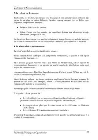Techniques de Commercialisation
3. Le cycle de vie des marques

Tout comme les produits, les marques sous lesquelles ils sont commercialisés ont aussi des
cycles de vie plus ou moins différents. Certaines marque peuvent être en déclin voire
disparaître complètement. Exemple :

       Talbot et Simca pour les voitures,

       Liliane France pour les produits      de maquillage destinée aux adolescents et pré-
        adolescents. (marque de NIVEA).

La disparition d'une marque peut s'avérer indispensable lorsque l'entreprise souhaite recentrer
ses efforts de communication sur une seule marque "ombrelle" pour capitaliser sa notoriété.

4. Le Mix-produit et positionnement

Le mix d’un produit se compose des éléments suivants :

a) ses caractéristiques techniques : sa composition (formulation), sa couleur et son aspect
(liquide, solide, élastique…) ;

b) sa marque qui joue plusieurs rôles : elle permet la différenciation, sert de vecteur de
communication, d'assurance et de garantie de qualité auprès des distributeurs mais aussi
auprès des consommateurs ;

c) son conditionnement : l'habillage du produit constitue à lui seul jusqu'à 70 % de son coût de
revient, c'est le cas des parfums de luxe ;

d) son design ou stylique : les formes constituent un élément d'identité fort pour beaucoup de
produit tels que Coca-Cola, Orangina, Perrier. La seule perception de leur forme sur les
linéaires suffit à alerter le consommateur ;

e) son logo : point focal qui concentre l'ensemble des éléments de son image parfois ;

f) sa qualité : elle est garantie par :

         des règles édictées par les pouvoirs publics et dont l'application est obligatoire
        (protection contre les fraudes, les produits dangereux, les contrefaçons),

           des usages mis en place par des associations ou des fédérations de fabricants
            (AOC, labels),
           des certifications délivrées par des organismes spécialisés.

L'ensemble de ces règles, usages et certifications vise à garantir une concurrence seine, et à
protéger le consommateur.




Marketing Stratégique et Opérationnel                                                          30
 