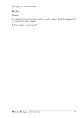Techniques de Commercialisation
Exercices

Exercice 1

1 - A partir du texte ci-dessous, expliquez les nouvelles tendances dans le développement des
nouveaux produits électroménagers.

2 - Comment peut-on les expliquer ?




Marketing Stratégique et Opérationnel                                                     31
 