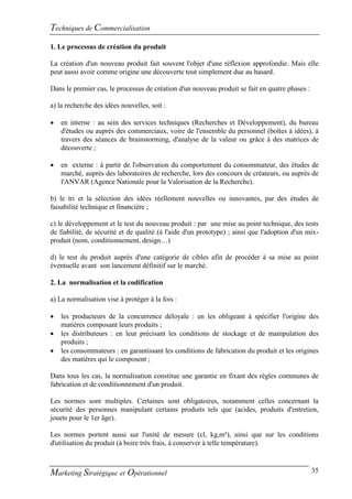 Techniques de Commercialisation
1. Le processus de création du produit

La création d'un nouveau produit fait souvent l'objet d'une réflexion approfondie. Mais elle
peut aussi avoir comme origine une découverte tout simplement due au hasard.

Dans le premier cas, le processus de création d'un nouveau produit se fait en quatre phases :

a) la recherche des idées nouvelles, soit :

   en interne : au sein des services techniques (Recherches et Développement), du bureau
    d'études ou auprès des commerciaux, voire de l'ensemble du personnel (boîtes à idées), à
    travers des séances de brainstorming, d'analyse de la valeur ou grâce à des matrices de
    découverte ;

   en externe : à partir de l'observation du comportement du consommateur, des études de
    marché, auprès des laboratoires de recherche, lors des concours de créateurs, ou auprès de
    l'ANVAR (Agence Nationale pour la Valorisation de la Recherche).

b) le tri et la sélection des idées réellement nouvelles ou innovantes, par des études de
faisabilité technique et financière ;

c) le développement et le test du nouveau produit : par une mise au point technique, des tests
de fiabilité, de sécurité et de qualité (à l'aide d'un prototype) ; ainsi que l'adoption d'un mix-
produit (nom, conditionnement, design…)

d) le test du produit auprès d'une catégorie de cibles afin de procéder à sa mise au point
éventuelle avant son lancement définitif sur le marché.

2. La normalisation et la codification

a) La normalisation vise à protéger à la fois :

   les producteurs de la concurrence déloyale : en les obligeant à spécifier l'origine des
    matières composant leurs produits ;
   les distributeurs : en leur précisant les conditions de stockage et de manipulation des
    produits ;
   les consommateurs : en garantissant les conditions de fabrication du produit et les origines
    des matières qui le composent ;

Dans tous les cas, la normalisation constitue une garantie en fixant des règles communes de
fabrication et de conditionnement d'un produit.

Les normes sont multiples. Certaines sont obligatoires, notamment celles concernant la
sécurité des personnes manipulant certains produits tels que (acides, produits d'entretien,
jouets pour le 1er âge).

Les normes portent aussi sur l'unité de mesure (cl, kg,m²), ainsi que sur les conditions
d'utilisation du produit (à boire très frais, à conserver à telle température).



Marketing Stratégique et Opérationnel                                                           35
 