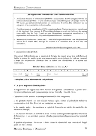Techniques de Commercialisation

                     Les organismes intervenants dans la normalisation

       Association française de normalisation (AFNOR) : association loi de 1901 chargée d'élaborer les
        normes nationales (17 000 à ce jour dans le catalogue normatif français). Elle compte environ 7
        000 experts, qui participent régulièrement aux commissions de secteur. Elle est financée par les
        entreprises et les organisations professionnelles.

       Comité européen de normalisation (CEN) : organisme chargé d'élaborer des normes européennes
        (4 000 à ce jour). Il est composé de 276 comités techniques sectoriels, qui élaborent des normes
        transposables dans les Etats. Y participe aussi 18 organisme nationaux de normalisation, et 5
        organisations professionnelles, disposant uniquement d'une voix consultative.

       Bureau de suivi des normes (Norma PME) : association belge représente les PME européennes au
        sein du CEN. Norma PME participe aux travaux et à l'assemblée du CEN avec une voix
        consultative.

                                                   Extrait de l'Essentiel du management, août 1995.

b) La codification des produits

Elle permet l'identification de la nature et de l'origine du produit grâce à un code barre, et
facilite la gestion des articles grâce au scanner ou au lecteur code barre. Le code est constitué
à partir des informations contenues dans le fichier des distributeurs et le fichier des
fournisseurs.

                                 Structure d'une codification : le code E.A.N.*

    3         7       4          2      6      3        0       6       1      1       5       8         9

France     Code    Fourni   Ou       Distri-         Code    Produit                                  Clé de
                   -sseur            buteur                                                           contrôle


*Européan Article Numerotation à 13 positions


3. La place du produit dans la gamme

Il est positionné par rapport aux autres produits de la gamme. L'ensemble de la gamme peut-
être chapeauté par une seule marque appelée marque Ombrelle : Nescafé, Nivéa.

Cependant tous les produits ne jouent pas le même rôle dans une gamme.

a) les produits d'appel : ils sont souvent vendus à prix coûtant et permettent d'attirer le
consommateur et de faire découvrir une marque ou une gamme;

b) les produits leaders : ils constituent le capital de l'entreprise en matière de savoir-faire de
notoriété et d'image ;

c) les produits d'avenir : ils mettent en avant l'avance technologie et la capacité d'innovation
de l'entreprise et son appelés à jouer un rôle plus important dans la gamme par leur potentiel
de vente ;

d) produits régulateurs : ils servent à lutter contre la saisonnalité des ventes (café frappé
glacé, lait frais à boire).

Marketing Stratégique et Opérationnel                                                                        36
 