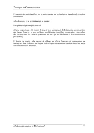 Techniques de Commercialisation

L'ensemble des produits offerts par le producteur ou par le distributeur à sa clientèle constitue
l'assortiment.

4. La longueur et la profondeur de la gamme

Une gamme de produit peut-être soit :

a) large ou profonde : elle permet de couvrir tous les segments de la demande, une répartition
des risques financiers et une meilleure rentabilisation des efforts commerciaux ; cependant
elle entraîne aussi des coûts de production, de stockage, de distribution et de communication
plus élevés ;

b) étroite ou courte : elle permet de réduire les efforts financiers et commerciaux de
l'entreprise, donc de limiter les risques, mais elle peut entraîner une insatisfaction d'une partie
des consommateurs potentiels.




Marketing Stratégique et Opérationnel                                                           37
 