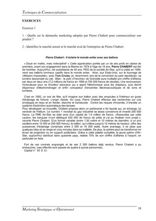 Techniques de Commercialisation
EXERCICES

Exercice 1

1 - Quelle est la démarche marketing adoptée par Pierre Chabert pour commercialiser son
produit ?

2 - Identifiez le marché amont et le marché aval de l'entreprise de Pierre Chabert.


                    Pierre Chabert : Il éclaire le monde entier avec ses ballons

  « Doué en maths, mais indiscipliné! » Cette appréciation portée par un de ses profs en classe de
première, avant son engagement dans la Marine en 1974 à l’âge de 18 ans, Pierre CHABERT est fier
de l’exhiber. Aujourd'hui, cet autodidacte de 40 ans, PDG de la société Air-Star, qu'il a créée en 1994,
vend ses ballons lumineux captifs dans le monde entier. Ainsi, aux Etats-Unis, sur le tournage de
«Mission impossible», avec Tom Cruise, et, récemment, lors de la convention du parti républicain, sa
lumière descendait du ciel. Bilan : le petit «Frenchie» de Grenoble aura multiplié son chiffre d'affaires
par deux en deux ans (7,2 millions de francs en 1995 et 700 000 francs de résultat), Une reconversion
miraculeuse pour ce bricoleur astucieux qui a apprit l'électronique sous les drapeaux, puis devint
dépanneur d'électroménager et enfin concepteur d'enceintes électroacoustiques et de sons et
lumières.

  C'est en 1992, un soir de fête, qu'il imagine son ballon avec des ampoules à l'intérieur en guise
d'éclairage de fortune. L'engin résiste. Du coup, Pierre Chabert effectue des recherches sur une
enveloppe en tissu et en Kevlar, étanche et translucide. Contre les risques d'incendie, il brevète un
système d'extinction automatique des lampes.
Pour développer sa trouvaille, Chabert propose alors un partenariat a Air liquide qui, en échange, lui
vendrait de l'hélium. Le numéro 1 mondial du gaz industriel se laisse convaincre et investit 200 000
francs. La PME Air-Star se dote ainsi d'un capital de 1,5 million de francs. «Rassurées par cette
caution, les banques m’ont débloqué 520 000 de francs de prêts et j’ai pu finaliser mon projet »,
raconte Pierre Chabert. D’un format variable (entre 1,50 mètre et 10 mètres de diamètre, à un prix
oscillant entre 10 000 et 200 000 francs), le ballon, qui s’élève jusqu'à 10 mètres de hauteur, offre des
puissances d'éclairage comprises entre 2 000 et 16 000 watts. Autre avantage, il ne pèse que
quelques kilos et se range en cinq minutes dans sa mallette. De plus, la sphère peut se transformer en
écran de projection ou en support publicitaire. Grâce à cette palette complète, le jeune patron d'Air-
Star, aujourd'hui distribué dans quarante pays, réalise 70% de son chiffre d’affaires à l’export, en
particulier en Asie.

 Fort de ces contrats engrangés et de ses 2 500 ballons déjà vendus, Pierre Chabert a pu
embaucher, (ses effectifs sont passés de quatre à quinze personnes).
 Capital n° 63 S. Cr.




Marketing Stratégique et Opérationnel                                                                 38
 