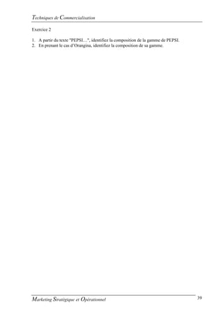 Techniques de Commercialisation
Exercice 2

1. A partir du texte "PEPSI…", identifiez la composition de la gamme de PEPSI.
2. En prenant le cas d’Orangina, identifiez la composition de sa gamme.




Marketing Stratégique et Opérationnel                                            39
 