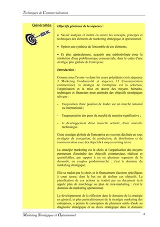 Techniques de Commercialisation

      Généralités      Objectifs généraux de la séquence :

                        Savoir analyser et mettre en œuvre les concepts, principes et
                       techniques des éléments de marketing stratégique et opérationnel,

                        Opérer une synthèse de l'ensemble de ces éléments,

                        Et plus généralement, acquérir une méthodologie pour la
                       résolution d'une problématique commerciale, dans le cadre d'une
                       stratégie plus globale de l'entreprise.

                       Introduction :

                        Comme nous l'avons vu dans les cours précédents (voir séquence
                        3 Marketing Fondamental et séquence 13 Communication
                        commerciale), la stratégie de l'entreprise est la sélection,
                        l'organisation et la mise en œuvre des moyens humains,
                        techniques et financiers pour atteindre des objectifs stratégiques
                        tels que :

                        -   l'acquisition d'une position de leader sur un marché national
                            ou international ;

                        -   l'augmentation des parts de marché de manière significative ;

                        -   le développement d'une nouvelle activité, d'une nouvelle
                            technologie.

                        Cette stratégie globale de l'entreprise est souvent déclinée en sous
                        stratégies de conception, de production, de distribution et de
                        communication avec des objectifs à moyen ou long terme.

                        La stratégie marketing est le choix et l'organisation des moyens
                        permettant d'atteindre des objectifs commerciaux réalistes et
                        quantifiables, par rapport à un ou plusieurs segments de la
                        demande, ou couples produit-marché : c'est le domaine du
                        marketing stratégique.

                        Elle se traduit par le choix et le financement d'actions spécifiques
                        à court terme, dont le but est de réaliser ces objectifs. La
                        planification de ces actions se traduit par un document écrit
                        appelé plan de marchéage ou plan de mix-marketing : c'est le
                        domaine du marketing opérationnel.

                       Le développement de la réflexion dans le domaine de la stratégie
                       en général, et plus particulièrement de la stratégie marketing des
                       entreprises, a permis la conception de plusieurs outils d'aide au
                       diagnostic stratégique et au choix stratégique dans le domaine

Marketing Stratégique et Opérationnel                                                          4
 