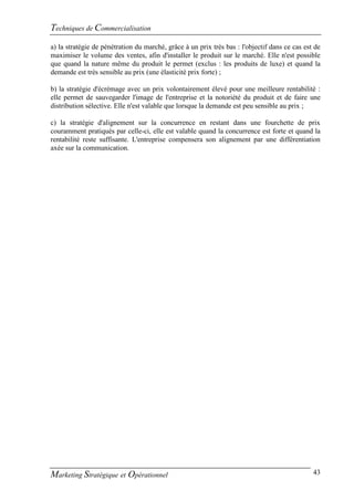 Techniques de Commercialisation
a) la stratégie de pénétration du marché, grâce à un prix très bas : l'objectif dans ce cas est de
maximiser le volume des ventes, afin d'installer le produit sur le marché. Elle n'est possible
que quand la nature même du produit le permet (exclus : les produits de luxe) et quand la
demande est très sensible au prix (une élasticité prix forte) ;

b) la stratégie d'écrémage avec un prix volontairement élevé pour une meilleure rentabilité :
elle permet de sauvegarder l'image de l'entreprise et la notoriété du produit et de faire une
distribution sélective. Elle n'est valable que lorsque la demande est peu sensible au prix ;

c) la stratégie d'alignement sur la concurrence en restant dans une fourchette de prix
couramment pratiqués par celle-ci, elle est valable quand la concurrence est forte et quand la
rentabilité reste suffisante. L'entreprise compensera son alignement par une différentiation
axée sur la communication.




Marketing Stratégique et Opérationnel                                                          43
 