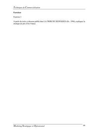 Techniques de Commercialisation
Exercices

Exercice 1

A partir du texte ci-dessous publié dans LA TRIBUNE DESFOSSES (fév. 1996), expliquez la
stratégie de prix d'Air France.




Marketing Stratégique et Opérationnel                                               44
 