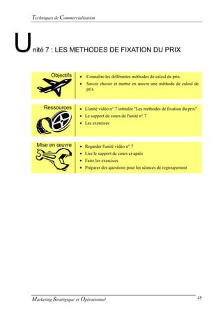 Techniques de Commercialisation




U   nité 7 : LES METHODES DE FIXATION DU PRIX


          Objectifs        Connaître les différentes méthodes de calcul de prix.
                           Savoir choisir et mettre en œuvre une méthode de calcul de
                            prix



       Ressources       L'unité vidéo n° 7 intitulée "Les méthodes de fixation du prix"
                         Le support de cours de l'unité n° 7
                         Les exercices



     Mise en œuvre       Regarder l'unité vidéo n° 7
                         Lire le support de cours ci-après
                         Faire les exercices
                         Préparer des questions pour les séances de regroupement




Marketing Stratégique et Opérationnel                                                      45
 