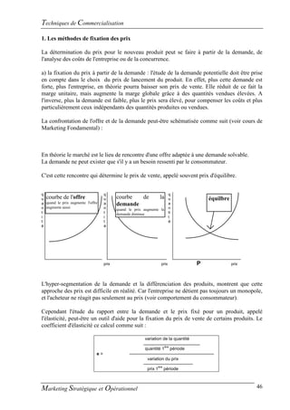 Techniques de Commercialisation
1. Les méthodes de fixation des prix

La détermination du prix pour le nouveau produit peut se faire à partir de la demande, de
l'analyse des coûts de l'entreprise ou de la concurrence.

a) la fixation du prix à partir de la demande : l'étude de la demande potentielle doit être prise
en compte dans le choix du prix de lancement du produit. En effet, plus cette demande est
forte, plus l'entreprise, en théorie pourra baisser son prix de vente. Elle réduit de ce fait la
marge unitaire, mais augmente la marge globale grâce à des quantités vendues élevées. A
l'inverse, plus la demande est faible, plus le prix sera élevé, pour compenser les coûts et plus
particulièrement ceux indépendants des quantités produites ou vendues.

La confrontation de l'offre et de la demande peut-être schématisée comme suit (voir cours de
Marketing Fondamental) :



En théorie le marché est le lieu de rencontre d'une offre adaptée à une demande solvable.
La demande ne peut exister que s'il y a un besoin ressenti par le consommateur.

C'est cette rencontre qui détermine le prix de vente, appelé souvent prix d'équilibre.


q                                   q                                        q
u courbe de l'offre                 u      courbe  de                la      u                équilbre
a quand le prix augmente l'offre    a      demande                           a
n augmente aussi                    n      quand le prix augmente la         n
t                                   t      demande diminue                   ti
i                                   i                                        t
t                                   t                                        é
é                                   é




                                    prix                              prix                P              prix




L'hyper-segmentation de la demande et la différenciation des produits, montrent que cette
approche des prix est difficile en réalité. Car l'entreprise ne détient pas toujours un monopole,
et l'acheteur ne réagit pas seulement au prix (voir comportement du consommateur).

Cependant l'étude du rapport entre la demande et le prix fixé pour un produit, appelé
l'élasticité, peut-être un outil d'aide pour la fixation du prix de vente de certains produits. Le
coefficient d'élasticité ce calcul comme suit :

                                                         variation de la quantité
                                                                          ère
                                                         quantité 1             période
                               e=
                                                           variation du prix
                                                                    ère
                                                           prix 1         période



Marketing Stratégique et Opérationnel                                                                           46
 