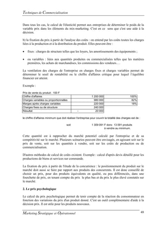 Techniques de Commercialisation

Dans tous les cas, le calcul de l'élasticité permet aux entreprises de déterminer le poids de la
variable prix dans les éléments du mix-marketing. C'est en ce sens que c'est une aide à la
décision.

b) la fixation du prix à partir de l'analyse des coûts : on entend par les coûts toutes les charges
liées à la production et à la distribution du produit. Elles peuvent être :

   fixes : charges de structure telles que les loyers, les amortissements des équipements ;

   ou variables : liées aux quantités produites ou commercialisées telles que les matières
    premières, les achats de marchandises, les commissions des vendeurs.…

La ventilation des charges de l'entreprise en charges fixes et charges variables permet de
déterminer le seuil de rentabilité ou le chiffre d'affaires critique pour lequel l’équilibre
financier est atteint.

Exemple :

Prix de vente du produit : 100 F
Chiffre d'affaires                                            1 200 000                         100%
Charges variables ou proportionnelles                           980 000                          82%
Marges après charges variables                                  220 000                          18%
Charges fixes ou de structure                                   240 000
Résultat                                         -               20 000

le chiffre d'affaires minimum que doit réaliser l'entreprise pour couvrir la totalité des charges est de :

                                       soit                   1 309 091 F donc 13 091 produits
                                                                        à vendre au minimum.

Cette quantité est à rapprocher du marché potentiel calculé par l'entreprise et de sa
compétitivité sur le marché. Plusieurs scénarios peuvent être envisagés, en agissant soit sur le
prix de vente, soit sur les quantités à vendre, soit sur les coûts de production ou de
commercialisation.

D'autres méthodes de calcul de coûts existent. Exemple : calcul d'après devis détaillé pour les
productions de biens et services sur commande.

La fixation du prix à partir de l'étude de la concurrence : le positionnement du produit sur le
marché doit aussi se faire par rapport aux produits des concurrents. Il est donc conseillé de
choisir un prix, pour des produits équivalents en qualité, ou peu différenciés, dans une
fourchette de prix, en tenant compte du prix le plus bas et du prix le plus élevé constatés sur
le marché.

2. Le prix psychologique

Le calcul du prix psychologique permet de tenir compte de la réaction du consommateur en
fonction des variations du prix d'un produit donné. C'est un outil complémentaire d'aide à la
décision prix. Il est utile pour les produits nouveaux.

Marketing Stratégique et Opérationnel                                                                        48
 