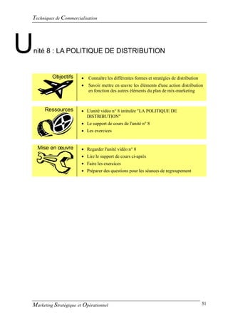Techniques de Commercialisation




U   nité 8 : LA POLITIQUE DE DISTRIBUTION


          Objectifs        Connaître les différentes formes et stratégies de distribution
                           Savoir mettre en œuvre les éléments d'une action distribution
                            en fonction des autres éléments du plan de mix-marketing



       Ressources       L'unité vidéo n° 8 intitulée "LA POLITIQUE DE
                         DISTRIBUTION"
                         Le support de cours de l'unité n° 8
                         Les exercices


     Mise en œuvre       Regarder l'unité vidéo n° 8
                         Lire le support de cours ci-après
                         Faire les exercices
                         Préparer des questions pour les séances de regroupement




Marketing Stratégique et Opérationnel                                                        51
 
