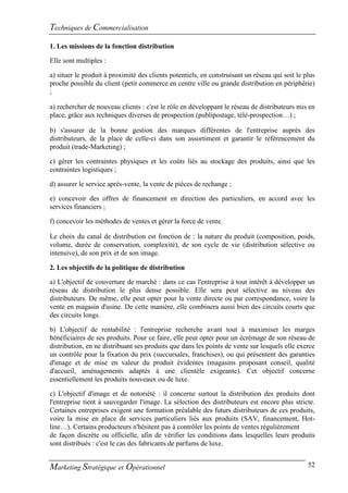 Techniques de Commercialisation
1. Les missions de la fonction distribution

Elle sont multiples :

a) situer le produit à proximité des clients potentiels, en construisant un réseau qui soit le plus
proche possible du client (petit commerce en centre ville ou grande distribution en périphérie)
;

a) rechercher de nouveau clients : c'est le rôle en développant le réseau de distributeurs mis en
place, grâce aux techniques diverses de prospection (publipostage, télé-prospection…) ;

b) s'assurer de la bonne gestion des marques différentes de l'entreprise auprès des
distributeurs, de la place de celle-ci dans son assortiment et garantir le référencement du
produit (trade-Marketing) ;

c) gérer les contraintes physiques et les coûts liés au stockage des produits, ainsi que les
contraintes logistiques ;

d) assurer le service après-vente, la vente de pièces de rechange ;

e) concevoir des offres de financement en direction des particuliers, en accord avec les
services financiers ;

f) concevoir les méthodes de ventes et gérer la force de vente.

Le choix du canal de distribution est fonction de : la nature du produit (composition, poids,
volume, durée de conservation, complexité), de son cycle de vie (distribution sélective ou
intensive), de son prix et de son image.

2. Les objectifs de la politique de distribution

a) L'objectif de couverture de marché : dans ce cas l'entreprise à tout intérêt à développer un
réseau de distribution le plus dense possible. Elle sera peut sélective au niveau des
distributeurs. De même, elle peut opter pour la vente directe ou par correspondance, voire la
vente en magasin d'usine. De cette manière, elle combinera aussi bien des circuits courts que
des circuits longs.

b) L'objectif de rentabilité : l'entreprise recherche avant tout à maximiser les marges
bénéficiaires de ses produits. Pour ce faire, elle peut opter pour un écrémage de son réseau de
distribution, en ne distribuant ses produits que dans les points de vente sur lesquels elle exerce
un contrôle pour la fixation du prix (succursales, franchises), ou qui présentent des garanties
d'image et de mise en valeur du produit évidentes (magasins proposant conseil, qualité
d'accueil, aménagements adaptés à une clientèle exigeante). Cet objectif concerne
essentiellement les produits nouveaux ou de luxe.

c) L'objectif d'image et de notoriété : il concerne surtout la distribution des produits dont
l'entreprise tient à sauvegarder l'image. La sélection des distributeurs est encore plus stricte.
Certaines entreprises exigent une formation préalable des futurs distributeurs de ces produits,
voire la mise en place de services particuliers liés aux produits (SAV, financement, Hot-
line…). Certains producteurs n'hésitent pas à contrôler les points de ventes régulièrement
de façon discrète ou officielle, afin de vérifier les conditions dans lesquelles leurs produits
sont distribués : c'est le cas des fabricants de parfums de luxe.


Marketing Stratégique et Opérationnel                                                           52
 