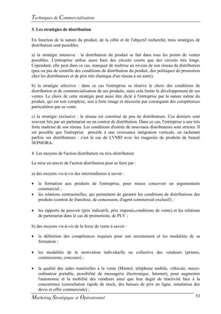 Techniques de Commercialisation
3. Les stratégies de distribution

En fonction de la nature du produit, de la cible et de l'objectif recherché, trois stratégies de
distribution sont possibles.

a) la stratégie intensive : la distribution du produit se fait dans tous les points de ventes
possibles. L'entreprise utilise aussi bien des circuits courts que des circuits très longs.
Cependant, elle peut dans ce cas, manquer de maîtrise au niveau de son réseau de distribution
(peu ou pas de contrôle des conditions de distribution du produit, des politiques de promotion
chez les distributeurs et de prix très élastique d'un réseau à un autre).

b) la stratégie sélective : dans ce cas l'entreprise se réserve le choix des conditions de
distribution et de commercialisation de ses produits, mais cela limite le développement de ses
ventes. Le choix de cette stratégie peut aussi être dicté à l'entreprise par la nature même du
produit, qui est soit complexe, soit à forte image et nécessite par conséquent des compétences
particulières par sa vente.

c) la stratégie exclusive : le réseau est constitué de peu de distributeurs. Ces derniers sont
souvent liés par un partenariat ou un contrat de distribution. Dans ce cas, l'entreprise a une très
forte maîtrise de son réseau. Les conditions d'entrée de nouveaux distributeurs sont strictes. Il
est possible que l'entreprise procède à une croissance intégration verticale, en rachetant
parfois ses distributeurs : c'est le cas de LVMH avec les magasins de produits de beauté
SEPHORA.

4. Les moyens de l'action distribution ou mix-distribution

La mise en œuvre de l'action distribution peut se faire par :

a) des moyens vis-à-vis des intermédiaires à savoir :

   la formation aux produits de l'entreprise, pour mieux concevoir un argumentaire
    commercial ;
   les relations contractuelles, qui permettent de garantir les conditions de distributions des
    produits (contrat de franchise, de concession, d'agent commercial exclusif) ;

   les rapports de pouvoir (prix indicatifs, prix imposés,conditions de vente) et les relations
    de partenariat dans le cas de promotions, de PLV ;

b) des moyens vis-à-vis de la force de vente à savoir :

   la définition des compétences requises pour son recrutement et les modalités de sa
    formation ;

   les modalités de la motivation individuelle ou collective des vendeurs (primes,
    commissions, concours) ;

 la qualité des aides matérielles à la vente (Minitel, téléphone mobile, véhicule, micro-
  ordinateur portable, possibilité de messagerie électronique, Internet), pour augmenter
  l'autonomie et la mobilité des vendeurs ainsi que leur degré de réactivité face à la
  concurrence (consultation rapide de stock, des baisses de prix en ligne, simulation des
  devis et offre commerciale) ;
Marketing Stratégique et Opérationnel                                                   53
 