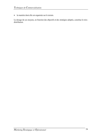 Techniques de Commercialisation

   la manière dont elle est organisée sur le terrain.

Le dosage de ces moyens, en fonction des objectifs et des stratégies adoptés, constitue le mix-
distribution.




Marketing Stratégique et Opérationnel                                                       54
 