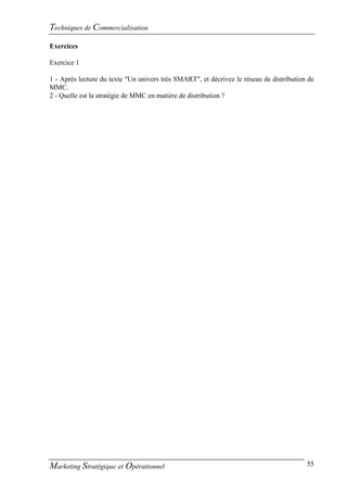 Techniques de Commercialisation
Exercices

Exercice 1

1 - Après lecture du texte "Un univers très SMART", et décrivez le réseau de distribution de
MMC.
2 - Quelle est la stratégie de MMC en matière de distribution ?




Marketing Stratégique et Opérationnel                                                    55
 