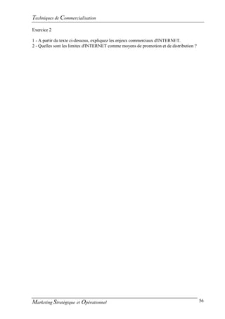 Techniques de Commercialisation
Exercice 2

1 - A partir du texte ci-dessous, expliquez les enjeux commerciaux d'INTERNET.
2 - Quelles sont les limites d'INTERNET comme moyens de promotion et de distribution ?




Marketing Stratégique et Opérationnel                                                    56
 