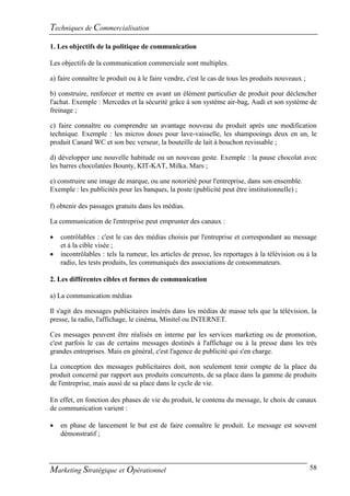 Techniques de Commercialisation
1. Les objectifs de la politique de communication

Les objectifs de la communication commerciale sont multiples.

a) faire connaître le produit ou à le faire vendre, c'est le cas de tous les produits nouveaux ;

b) construire, renforcer et mettre en avant un élément particulier de produit pour déclencher
l'achat. Exemple : Mercedes et la sécurité grâce à son système air-bag, Audi et son système de
freinage ;

c) faire connaître ou comprendre un avantage nouveau du produit après une modification
technique. Exemple : les micros doses pour lave-vaisselle, les shampooings deux en un, le
produit Canard WC et son bec verseur, la bouteille de lait à bouchon revissable ;

d) développer une nouvelle habitude ou un nouveau geste. Exemple : la pause chocolat avec
les barres chocolatées Bounty, KIT-KAT, Milka, Mars ;

e) construire une image de marque, ou une notoriété pour l'entreprise, dans son ensemble.
Exemple : les publicités pour les banques, la poste (publicité peut être institutionnelle) ;

f) obtenir des passages gratuits dans les médias.

La communication de l'entreprise peut emprunter des canaux :

   contrôlables : c'est le cas des médias choisis par l'entreprise et correspondant au message
    et à la cible visée ;
   incontrôlables : tels la rumeur, les articles de presse, les reportages à la télévision ou à la
    radio, les tests produits, les communiqués des associations de consommateurs.

2. Les différentes cibles et formes de communication

a) La communication médias

Il s'agit des messages publicitaires insérés dans les médias de masse tels que la télévision, la
presse, la radio, l'affichage, le cinéma, Minitel ou INTERNET.

Ces messages peuvent être réalisés en interne par les services marketing ou de promotion,
c'est parfois le cas de certains messages destinés à l'affichage ou à la presse dans les très
grandes entreprises. Mais en général, c'est l'agence de publicité qui s'en charge.

La conception des messages publicitaires doit, non seulement tenir compte de la place du
produit concerné par rapport aux produits concurrents, de sa place dans la gamme de produits
de l'entreprise, mais aussi de sa place dans le cycle de vie.

En effet, en fonction des phases de vie du produit, le contenu du message, le choix de canaux
de communication varient :

   en phase de lancement le but est de faire connaître le produit. Le message est souvent
    démonstratif ;




Marketing Stratégique et Opérationnel                                                              58
 
