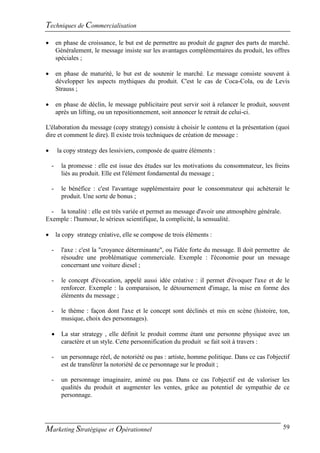 Techniques de Commercialisation
       en phase de croissance, le but est de permettre au produit de gagner des parts de marché.
        Généralement, le message insiste sur les avantages complémentaires du produit, les offres
        spéciales ;

       en phase de maturité, le but est de soutenir le marché. Le message consiste souvent à
        développer les aspects mythiques du produit. C'est le cas de Coca-Cola, ou de Levis
        Strauss ;

       en phase de déclin, le message publicitaire peut servir soit à relancer le produit, souvent
        après un lifting, ou un repositionnement, soit annoncer le retrait de celui-ci.

L'élaboration du message (copy strategy) consiste à choisir le contenu et la présentation (quoi
dire et comment le dire). Il existe trois techniques de création de message :

       la copy strategy des lessiviers, composée de quatre éléments :

    -     la promesse : elle est issue des études sur les motivations du consommateur, les freins
          liés au produit. Elle est l'élément fondamental du message ;

    -     le bénéfice : c'est l'avantage supplémentaire pour le consommateur qui achèterait le
          produit. Une sorte de bonus ;

  - la tonalité : elle est très variée et permet au message d'avoir une atmosphère générale.
Exemple : l'humour, le sérieux scientifique, la complicité, la sensualité.

       la copy strategy créative, elle se compose de trois éléments :

    -     l'axe : c'est la "croyance déterminante", ou l'idée forte du message. Il doit permettre de
          résoudre une problématique commerciale. Exemple : l'économie pour un message
          concernant une voiture diesel ;

    -     le concept d'évocation, appelé aussi idée créative : il permet d'évoquer l'axe et de le
          renforcer. Exemple : la comparaison, le détournement d'image, la mise en forme des
          éléments du message ;

    -     le thème : façon dont l'axe et le concept sont déclinés et mis en scène (histoire, ton,
          musique, choix des personnages).

         La star strategy , elle définit le produit comme étant une personne physique avec un
          caractère et un style. Cette personnification du produit se fait soit à travers :

    -     un personnage réel, de notoriété ou pas : artiste, homme politique. Dans ce cas l'objectif
          est de transférer la notoriété de ce personnage sur le produit ;

    -     un personnage imaginaire, animé ou pas. Dans ce cas l'objectif est de valoriser les
          qualités du produit et augmenter les ventes, grâce au potentiel de sympathie de ce
          personnage.




Marketing Stratégique et Opérationnel                                                            59
 