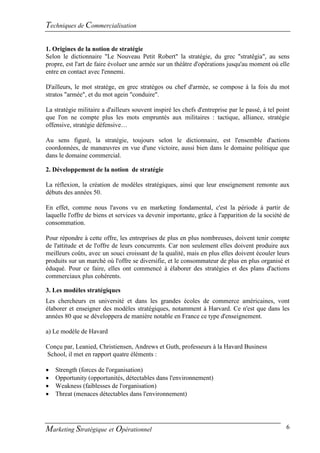Techniques de Commercialisation

1. Origines de la notion de stratégie
Selon le dictionnaire "Le Nouveau Petit Robert" la stratégie, du grec "stratêgia", au sens
propre, est l'art de faire évoluer une armée sur un théâtre d'opérations jusqu'au moment où elle
entre en contact avec l'ennemi.

D'ailleurs, le mot stratège, en grec stratégos ou chef d'armée, se compose à la fois du mot
stratos "armée", et du mot agein "conduire".

La stratégie militaire a d'ailleurs souvent inspiré les chefs d'entreprise par le passé, à tel point
que l'on ne compte plus les mots empruntés aux militaires : tactique, alliance, stratégie
offensive, stratégie défensive…

Au sens figuré, la stratégie, toujours selon le dictionnaire, est l'ensemble d'actions
coordonnées, de manœuvres en vue d'une victoire, aussi bien dans le domaine politique que
dans le domaine commercial.

2. Développement de la notion de stratégie

La réflexion, la création de modèles stratégiques, ainsi que leur enseignement remonte aux
débuts des années 50.

En effet, comme nous l'avons vu en marketing fondamental, c'est la période à partir de
laquelle l'offre de biens et services va devenir importante, grâce à l'apparition de la société de
consommation.

Pour répondre à cette offre, les entreprises de plus en plus nombreuses, doivent tenir compte
de l'attitude et de l'offre de leurs concurrents. Car non seulement elles doivent produire aux
meilleurs coûts, avec un souci croissant de la qualité, mais en plus elles doivent écouler leurs
produits sur un marché où l'offre se diversifie, et le consommateur de plus en plus organisé et
éduqué. Pour ce faire, elles ont commencé à élaborer des stratégies et des plans d'actions
commerciaux plus cohérents.

3. Les modèles stratégiques
Les chercheurs en université et dans les grandes écoles de commerce américaines, vont
élaborer et enseigner des modèles stratégiques, notamment à Harvard. Ce n'est que dans les
années 80 que se développera de manière notable en France ce type d'enseignement.

a) Le modèle de Havard

Conçu par, Leanied, Christiensen, Andrews et Guth, professeurs à la Havard Business
School, il met en rapport quatre éléments :

   Strength (forces de l'organisation)
   Opportunity (opportunités, détectables dans l'environnement)
   Weakness (faiblesses de l'organisation)
   Threat (menaces détectables dans l'environnement)




Marketing Stratégique et Opérationnel                                                             6
 