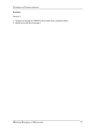 Techniques de Commercialisation
Exercices

Exercice 1

1 - Analysez le message de VIRGIN Cola en terme d'axe, concept et thème.
2 - Quelle est la cible de ce message ?




Marketing Stratégique et Opérationnel                                      62
 