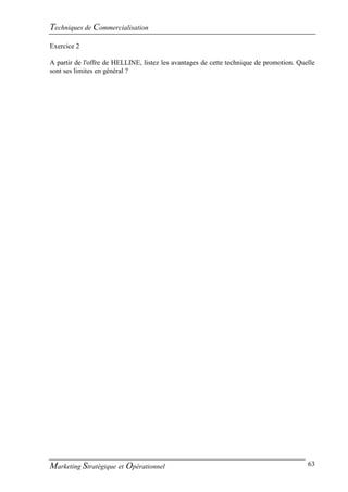 Techniques de Commercialisation
Exercice 2

A partir de l'offre de HELLINE, listez les avantages de cette technique de promotion. Quelle
sont ses limites en général ?




Marketing Stratégique et Opérationnel                                                    63
 