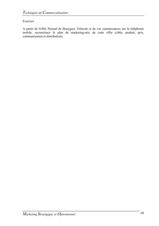 Techniques de Commercialisation
Exercice

A partir de l'offre Nomad de Bouygues Telecom et de vos connaissances sur la téléphonie
mobile, reconstituez le plan de marketing-mix de cette offre (cible, produit, prix,
communication et distribution).




Marketing Stratégique et Opérationnel                                               69
 